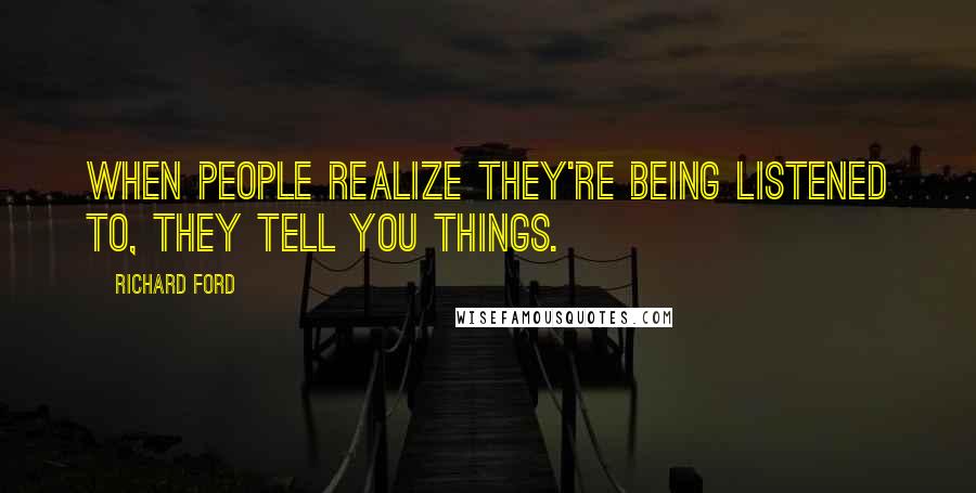 Richard Ford Quotes: When people realize they're being listened to, they tell you things.