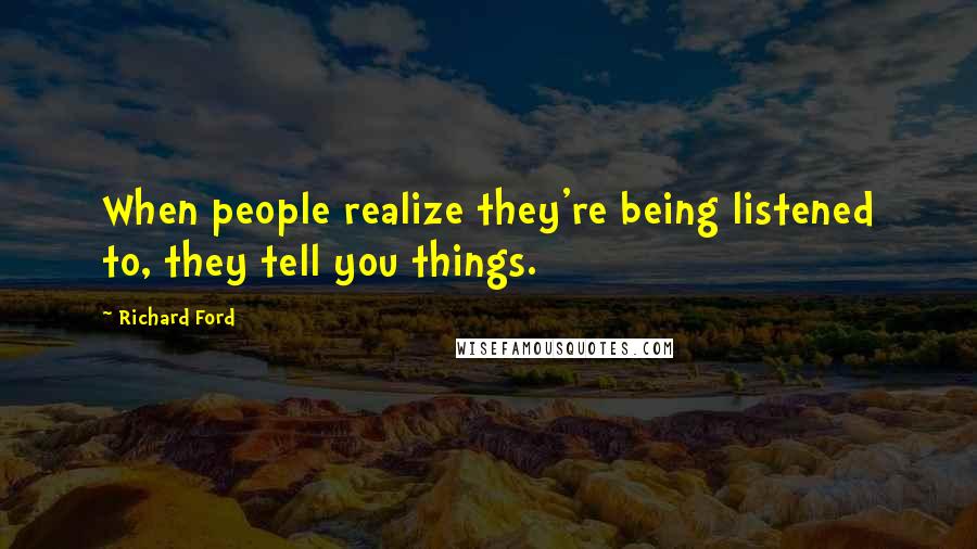 Richard Ford Quotes: When people realize they're being listened to, they tell you things.