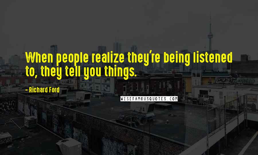 Richard Ford Quotes: When people realize they're being listened to, they tell you things.