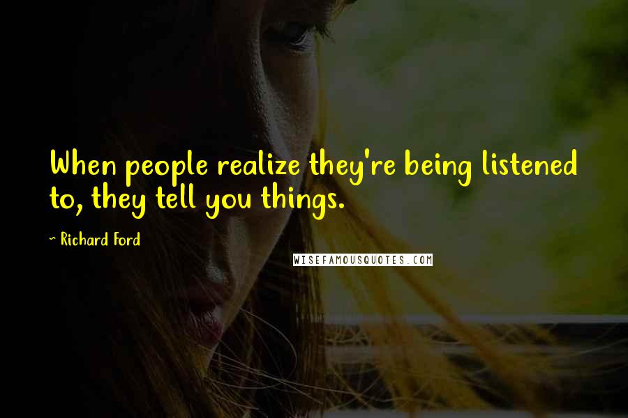 Richard Ford Quotes: When people realize they're being listened to, they tell you things.
