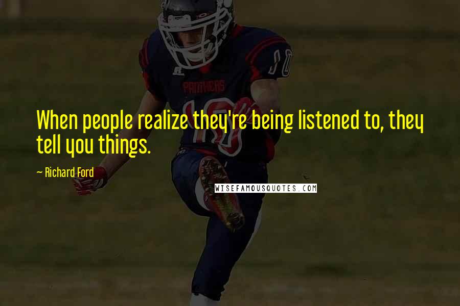 Richard Ford Quotes: When people realize they're being listened to, they tell you things.
