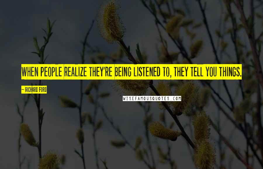 Richard Ford Quotes: When people realize they're being listened to, they tell you things.