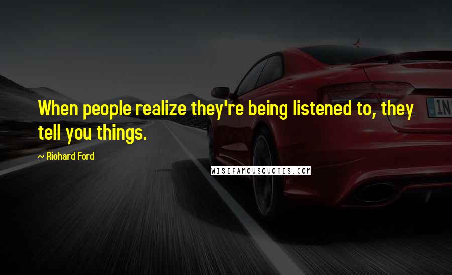 Richard Ford Quotes: When people realize they're being listened to, they tell you things.
