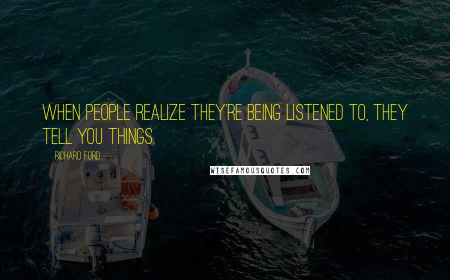 Richard Ford Quotes: When people realize they're being listened to, they tell you things.
