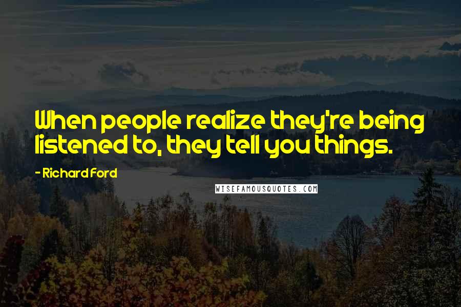 Richard Ford Quotes: When people realize they're being listened to, they tell you things.
