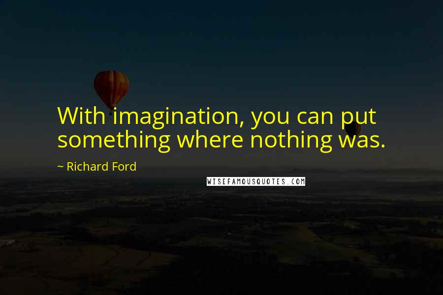 Richard Ford Quotes: With imagination, you can put something where nothing was.