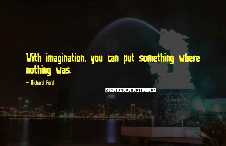 Richard Ford Quotes: With imagination, you can put something where nothing was.