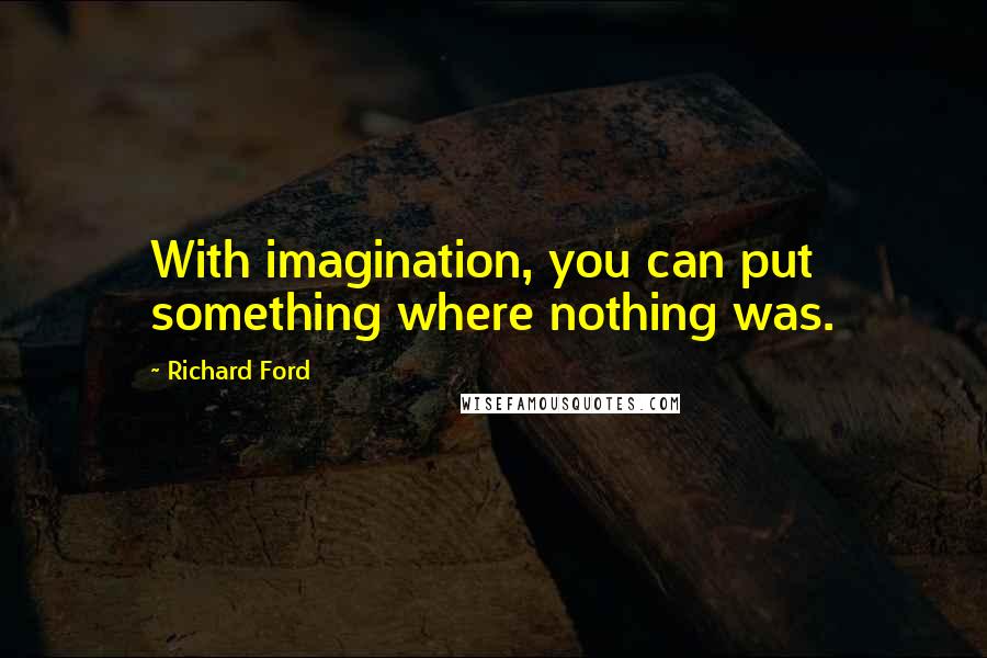 Richard Ford Quotes: With imagination, you can put something where nothing was.