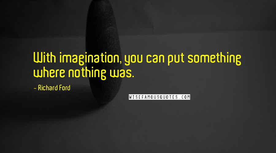 Richard Ford Quotes: With imagination, you can put something where nothing was.