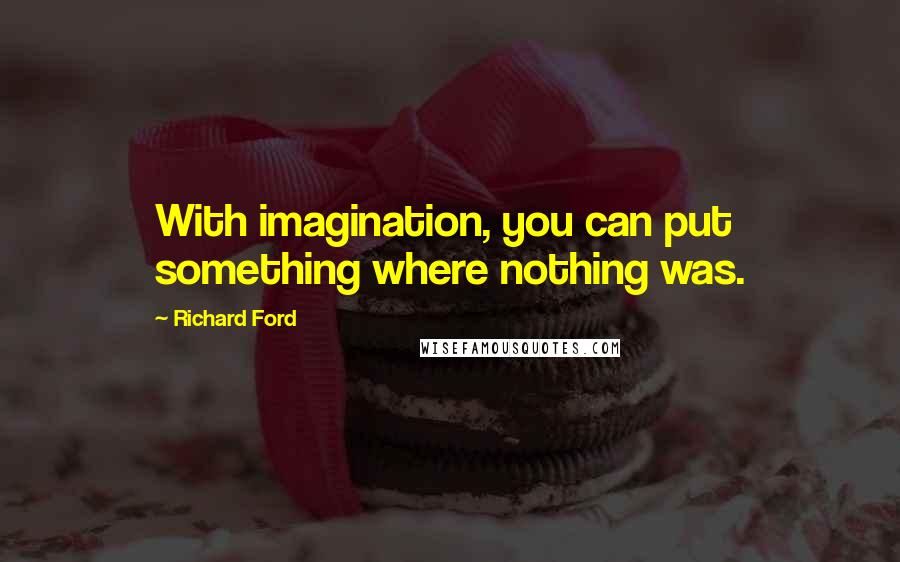 Richard Ford Quotes: With imagination, you can put something where nothing was.