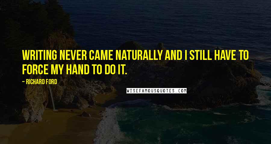 Richard Ford Quotes: Writing never came naturally and I still have to force my hand to do it.