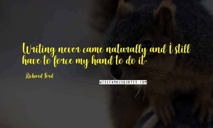 Richard Ford Quotes: Writing never came naturally and I still have to force my hand to do it.