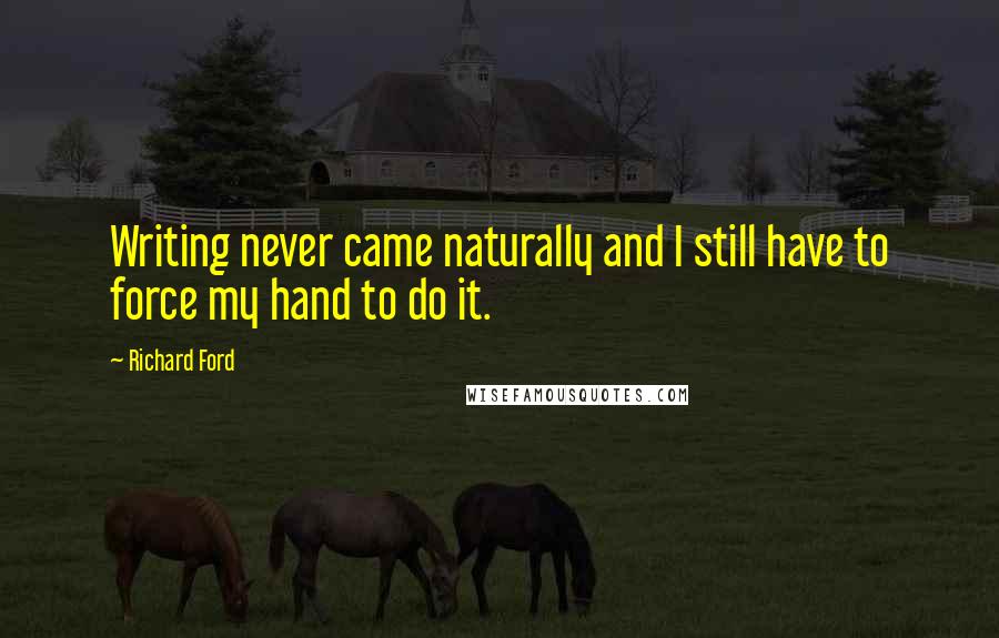 Richard Ford Quotes: Writing never came naturally and I still have to force my hand to do it.