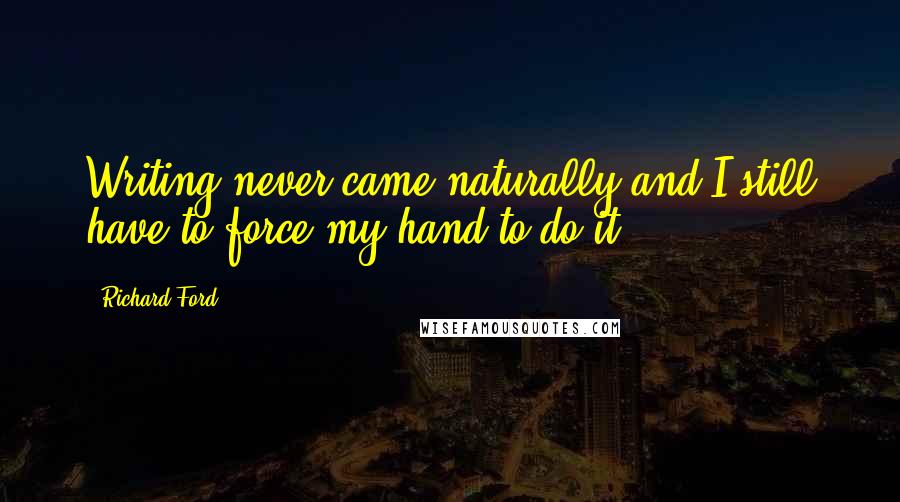 Richard Ford Quotes: Writing never came naturally and I still have to force my hand to do it.