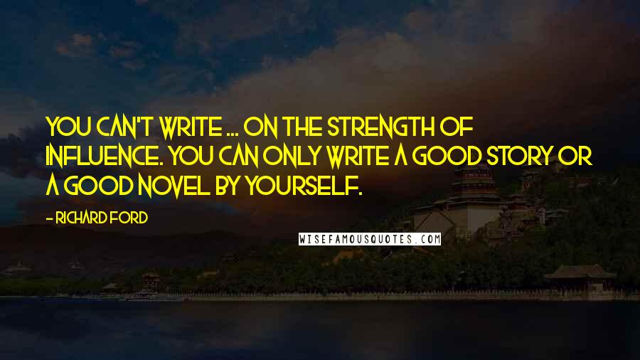 Richard Ford Quotes: You can't write ... on the strength of influence. You can only write a good story or a good novel by yourself.