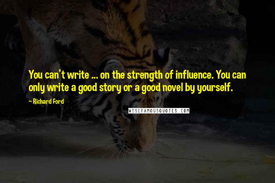 Richard Ford Quotes: You can't write ... on the strength of influence. You can only write a good story or a good novel by yourself.