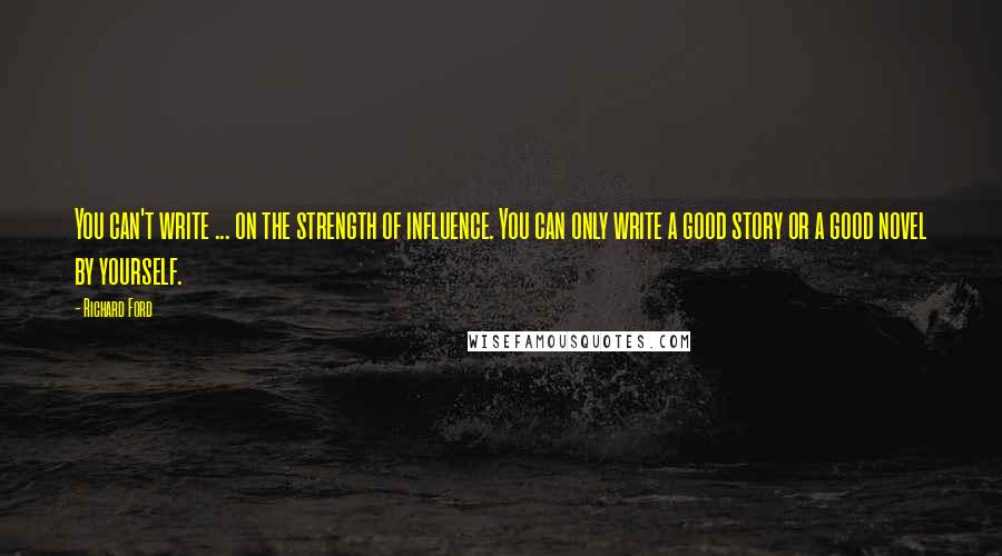 Richard Ford Quotes: You can't write ... on the strength of influence. You can only write a good story or a good novel by yourself.