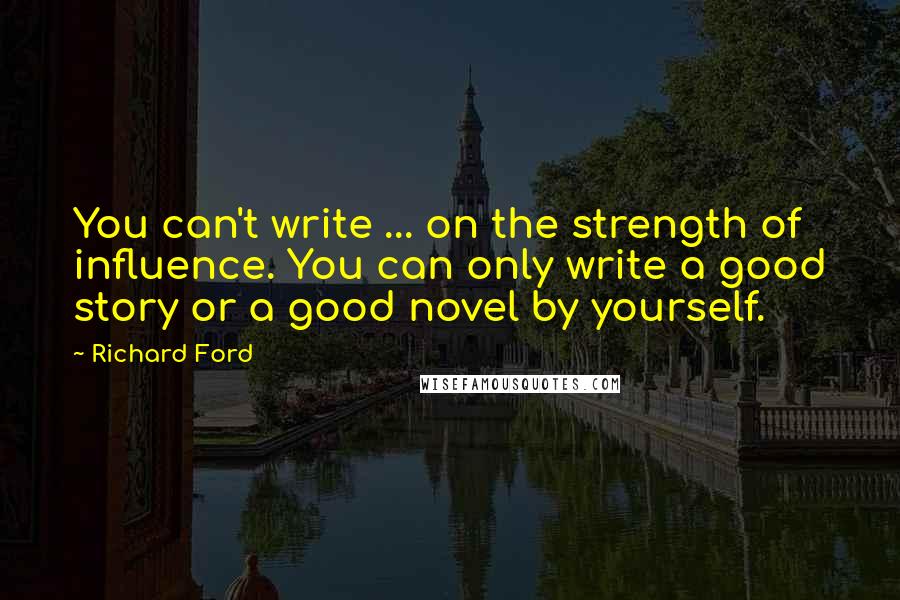 Richard Ford Quotes: You can't write ... on the strength of influence. You can only write a good story or a good novel by yourself.