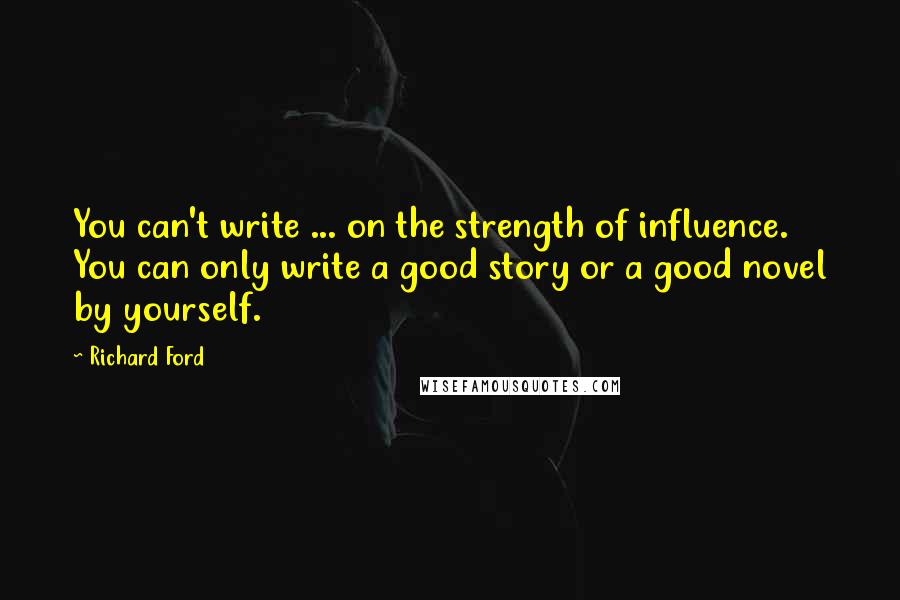 Richard Ford Quotes: You can't write ... on the strength of influence. You can only write a good story or a good novel by yourself.