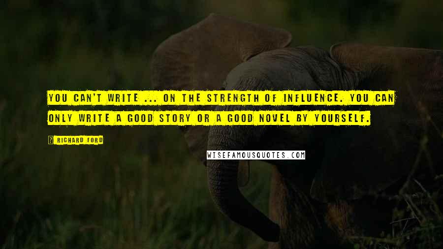 Richard Ford Quotes: You can't write ... on the strength of influence. You can only write a good story or a good novel by yourself.