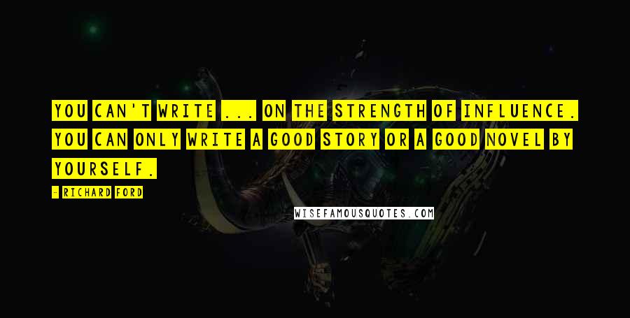 Richard Ford Quotes: You can't write ... on the strength of influence. You can only write a good story or a good novel by yourself.