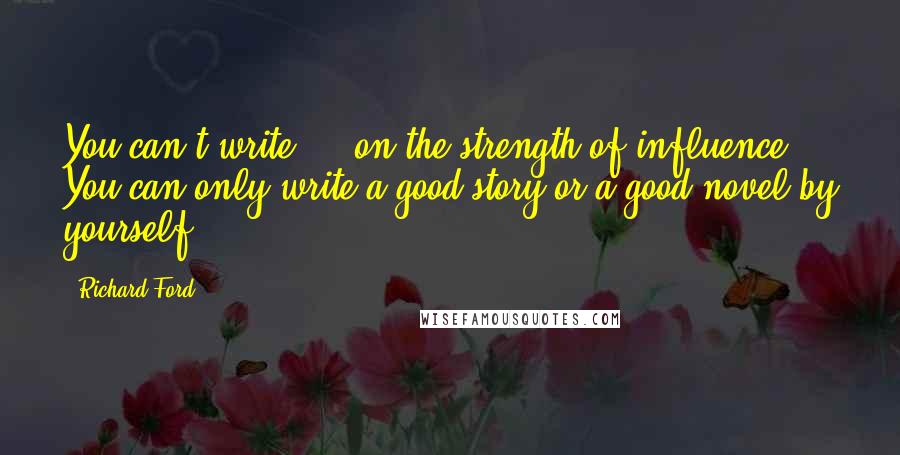 Richard Ford Quotes: You can't write ... on the strength of influence. You can only write a good story or a good novel by yourself.