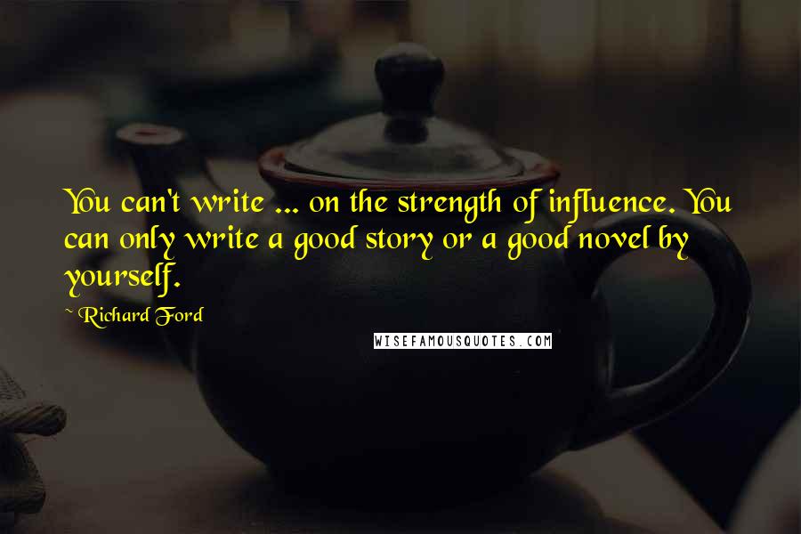 Richard Ford Quotes: You can't write ... on the strength of influence. You can only write a good story or a good novel by yourself.