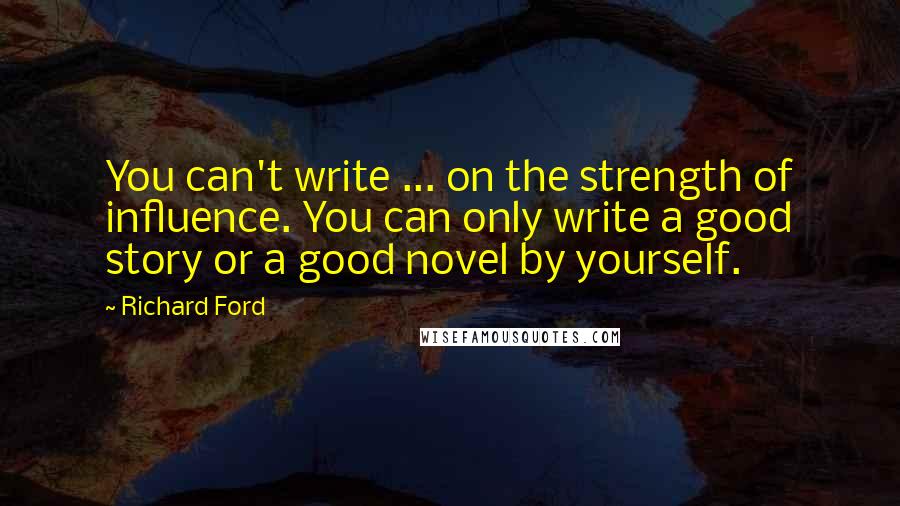 Richard Ford Quotes: You can't write ... on the strength of influence. You can only write a good story or a good novel by yourself.