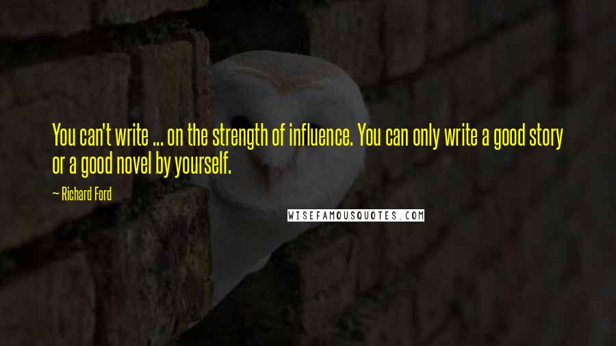 Richard Ford Quotes: You can't write ... on the strength of influence. You can only write a good story or a good novel by yourself.