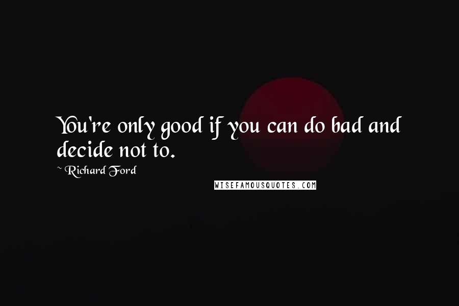 Richard Ford Quotes: You're only good if you can do bad and decide not to.