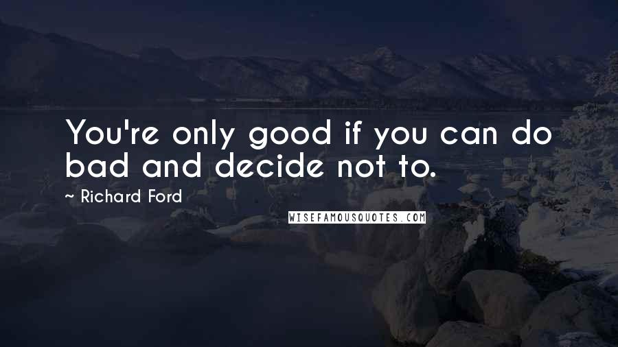 Richard Ford Quotes: You're only good if you can do bad and decide not to.