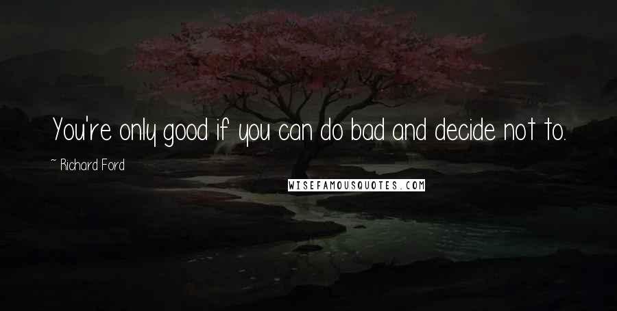 Richard Ford Quotes: You're only good if you can do bad and decide not to.