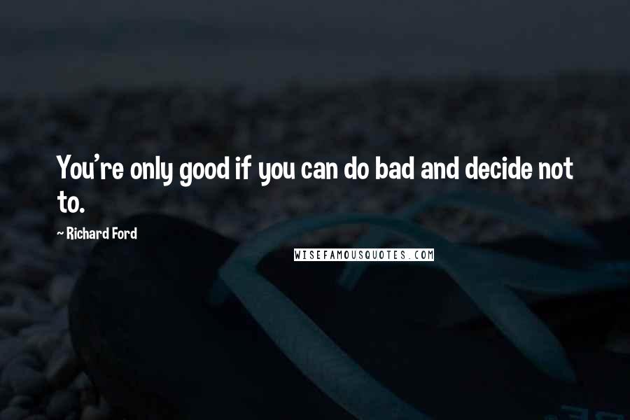 Richard Ford Quotes: You're only good if you can do bad and decide not to.