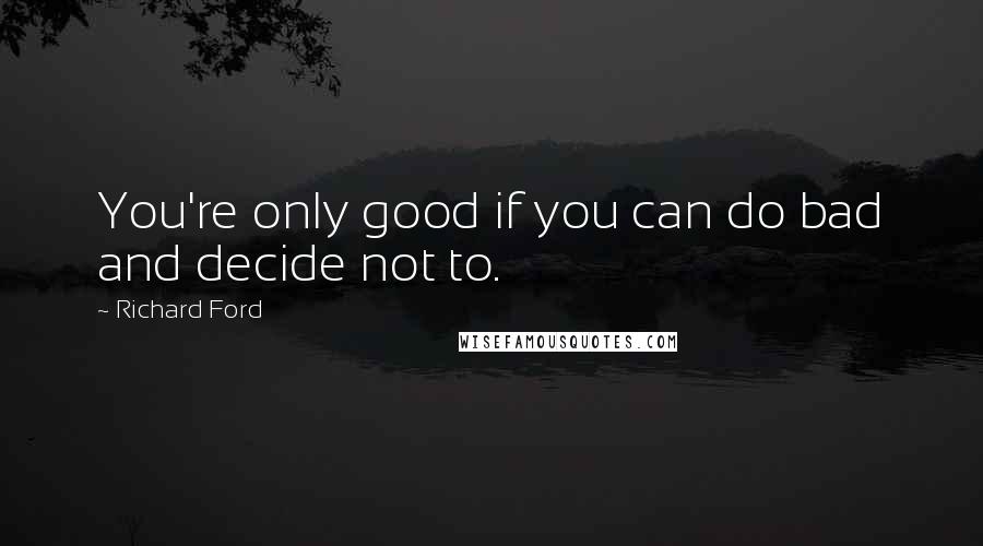 Richard Ford Quotes: You're only good if you can do bad and decide not to.