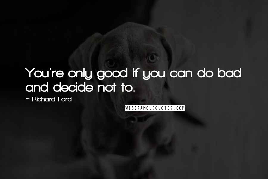 Richard Ford Quotes: You're only good if you can do bad and decide not to.
