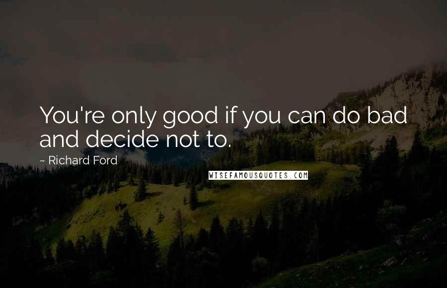 Richard Ford Quotes: You're only good if you can do bad and decide not to.