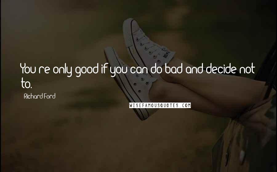 Richard Ford Quotes: You're only good if you can do bad and decide not to.