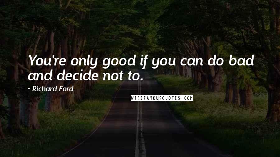 Richard Ford Quotes: You're only good if you can do bad and decide not to.