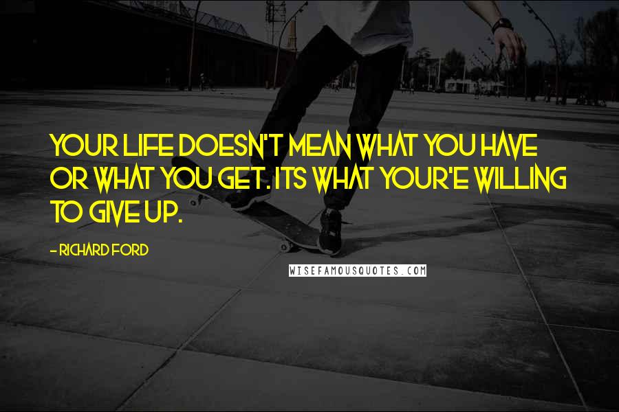 Richard Ford Quotes: Your life doesn't mean what you have or what you get. Its what your'e willing to give up.