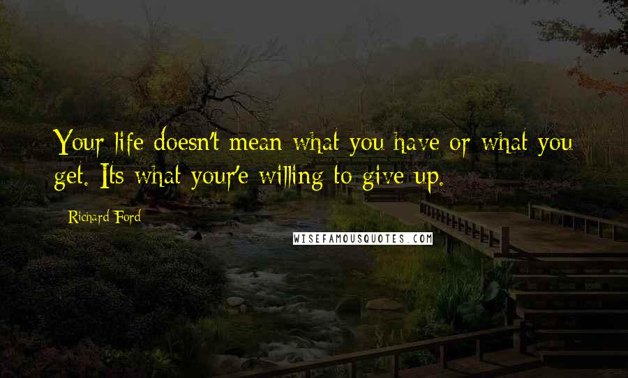 Richard Ford Quotes: Your life doesn't mean what you have or what you get. Its what your'e willing to give up.