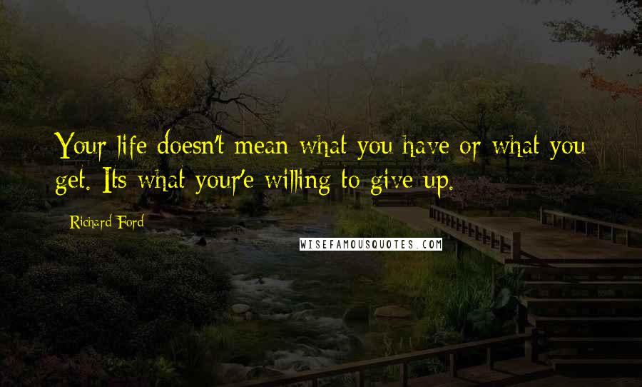 Richard Ford Quotes: Your life doesn't mean what you have or what you get. Its what your'e willing to give up.