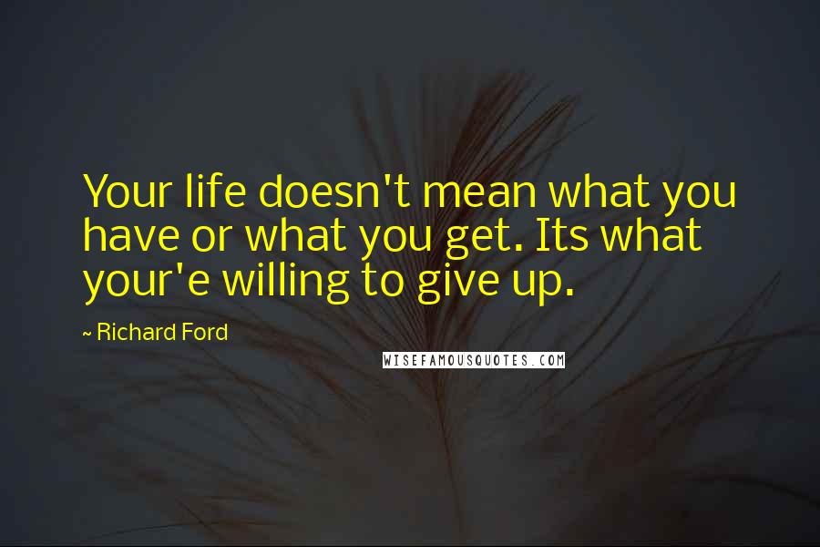 Richard Ford Quotes: Your life doesn't mean what you have or what you get. Its what your'e willing to give up.