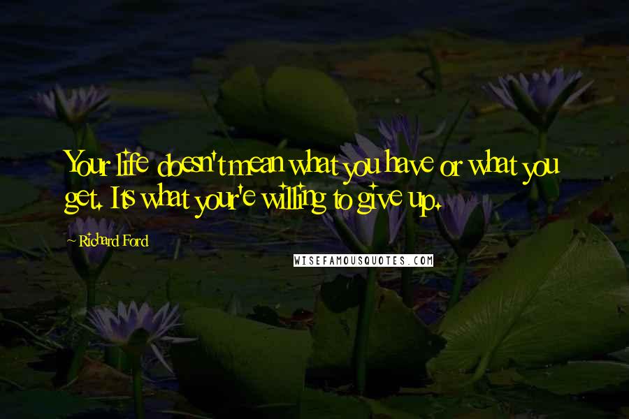 Richard Ford Quotes: Your life doesn't mean what you have or what you get. Its what your'e willing to give up.