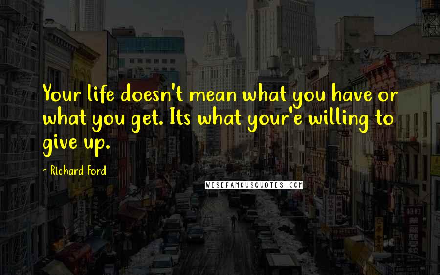 Richard Ford Quotes: Your life doesn't mean what you have or what you get. Its what your'e willing to give up.