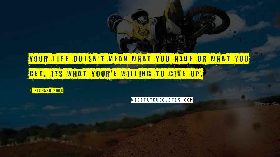 Richard Ford Quotes: Your life doesn't mean what you have or what you get. Its what your'e willing to give up.