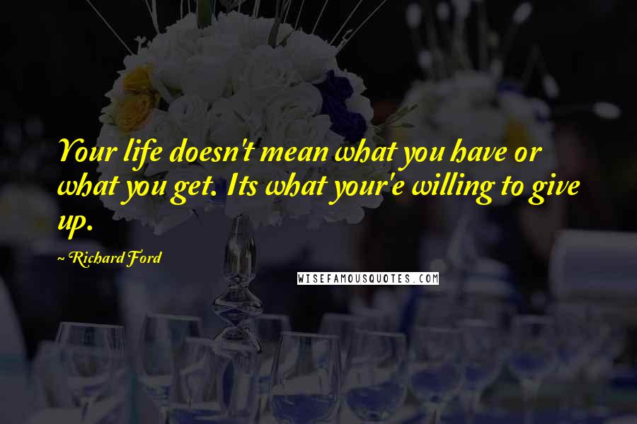 Richard Ford Quotes: Your life doesn't mean what you have or what you get. Its what your'e willing to give up.