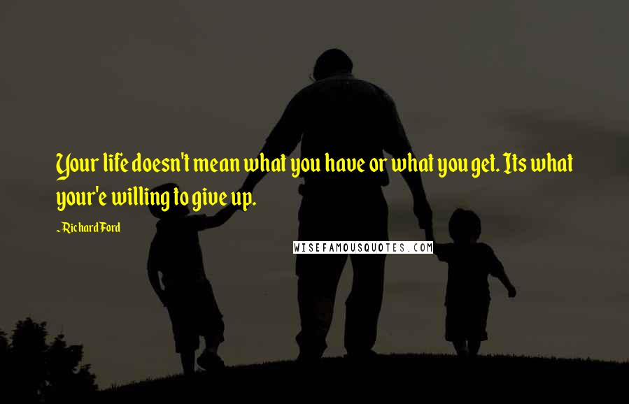 Richard Ford Quotes: Your life doesn't mean what you have or what you get. Its what your'e willing to give up.