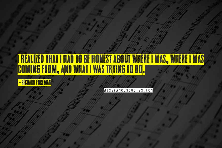 Richard Foreman Quotes: I realized that I had to be honest about where I was, where I was coming from, and what I was trying to do.