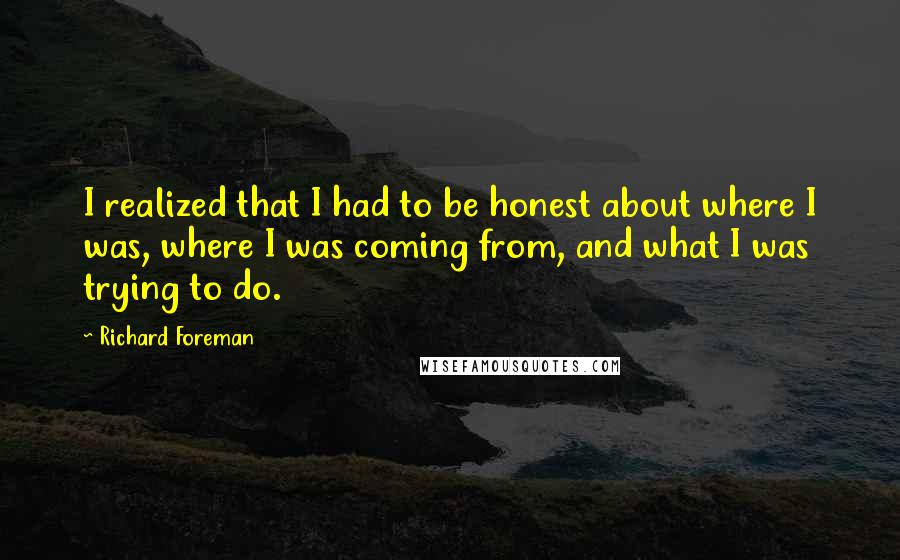 Richard Foreman Quotes: I realized that I had to be honest about where I was, where I was coming from, and what I was trying to do.