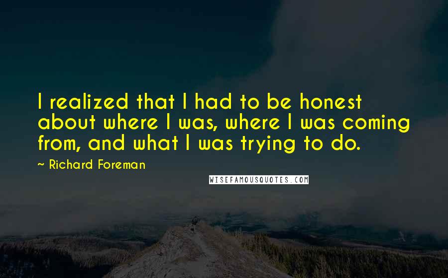 Richard Foreman Quotes: I realized that I had to be honest about where I was, where I was coming from, and what I was trying to do.